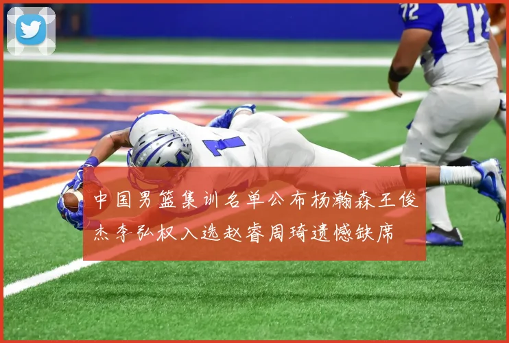 中国男篮集训名单公布杨瀚森王俊杰李弘权入选赵睿周琦遗憾缺席