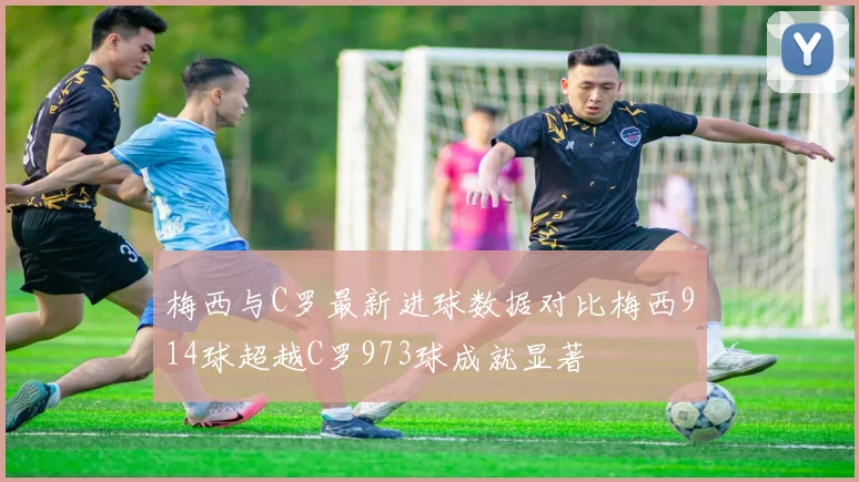 梅西与C罗最新进球数据对比梅西914球超越C罗973球成就显著