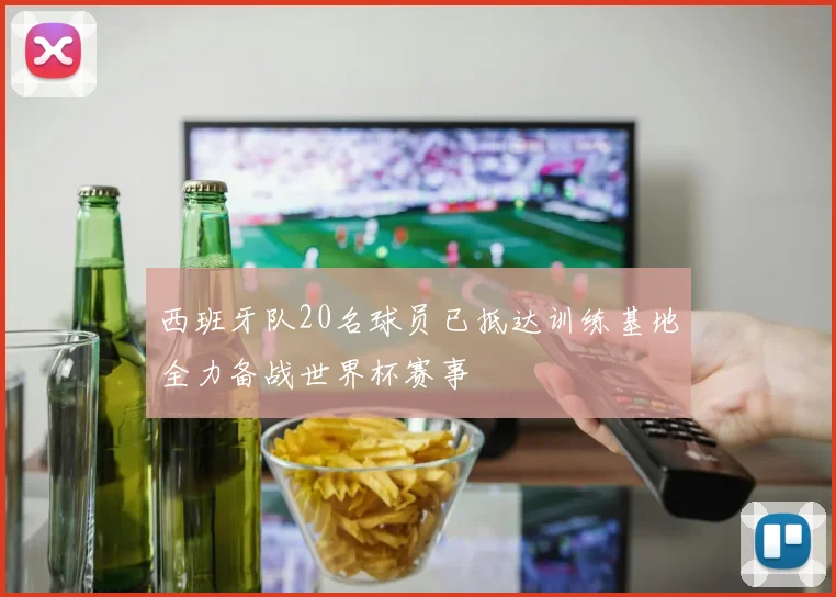 西班牙队20名球员已抵达训练基地全力备战世界杯赛事