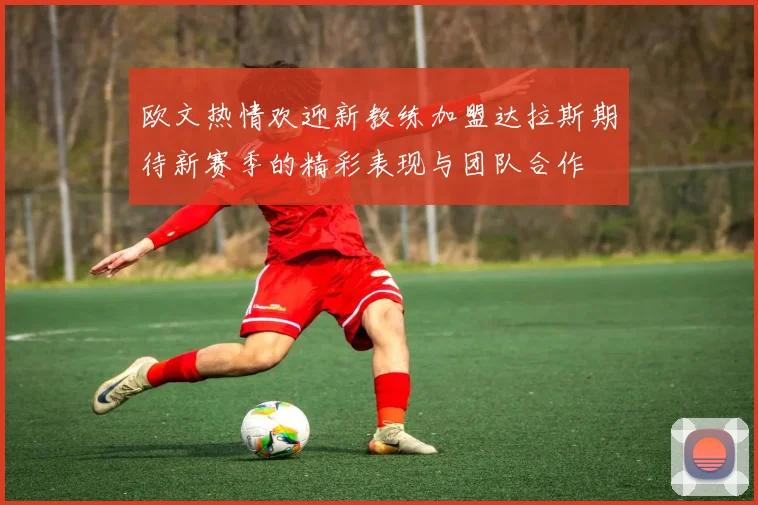 欧文热情欢迎新教练加盟达拉斯期待新赛季的精彩表现与团队合作