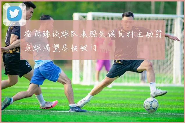 宿茂臻谈球队表现失误瓦科主动罚点球渴望尽快破门