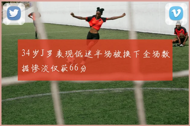 34岁J罗表现低迷半场被换下全场数据惨淡仅获66分