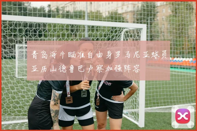 青岛海牛瞄准自由身罗马尼亚球员亚历山德鲁巴卢察加强阵容