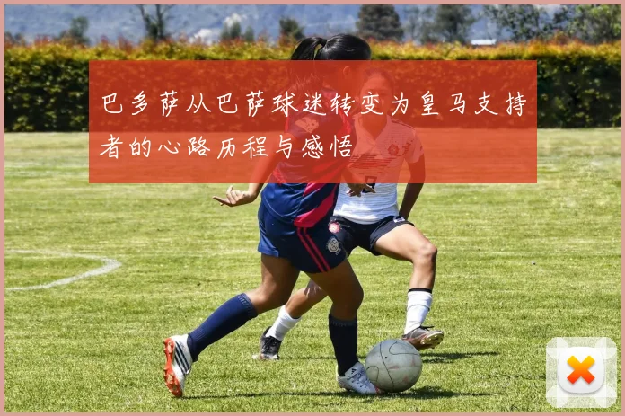 巴多萨从巴萨球迷转变为皇马支持者的心路历程与感悟