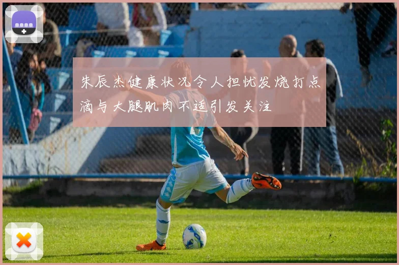 朱辰杰健康状况令人担忧发烧打点滴与大腿肌肉不适引发关注