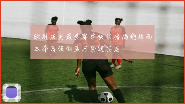 欧冠历史最多赛季破门榜揭晓梅西本泽马领衔莱万紧随其后