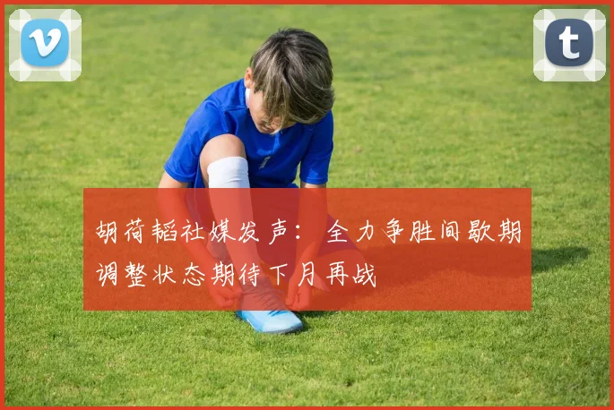 胡荷韬社媒发声：全力争胜间歇期调整状态期待下月再战