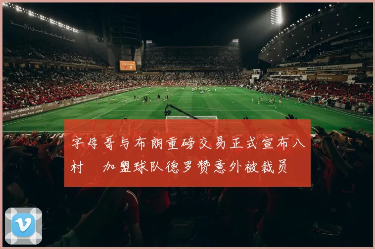 字母哥与布朗重磅交易正式宣布八村塁加盟球队德罗赞意外被裁员