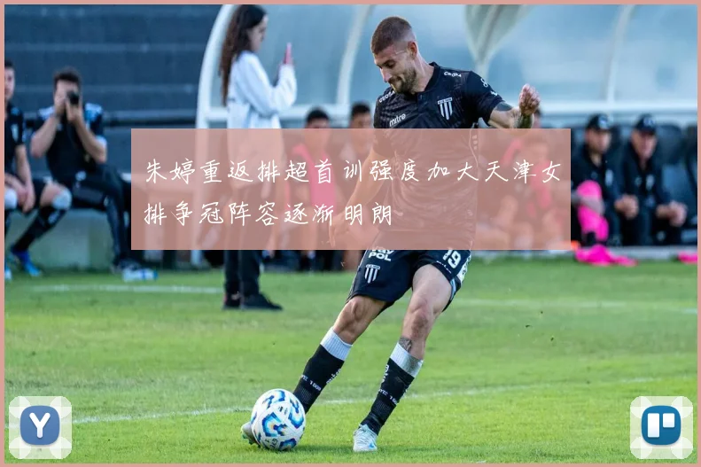 朱婷重返排超首训强度加大天津女排争冠阵容逐渐明朗