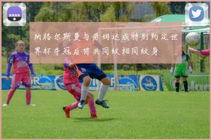 纳格尔斯曼与劳姆达成特别约定世界杯夺冠后将共同纹相同纹身