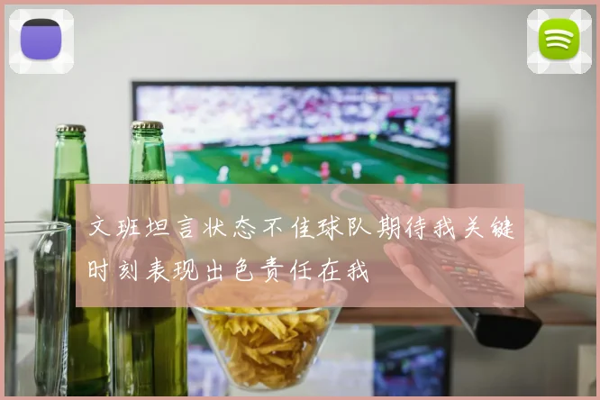 文班坦言状态不佳球队期待我关键时刻表现出色责任在我