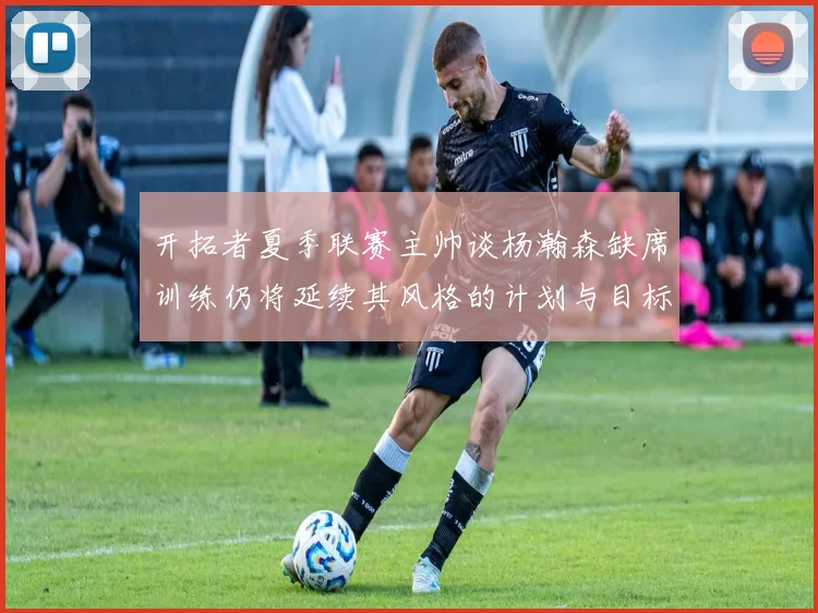 开拓者夏季联赛主帅谈杨瀚森缺席训练仍将延续其风格的计划与目标
