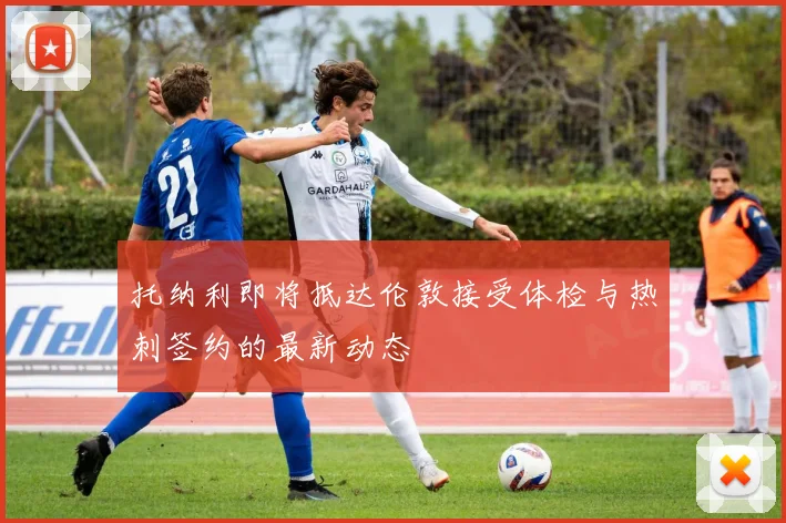 托纳利即将抵达伦敦接受体检与热刺签约的最新动态