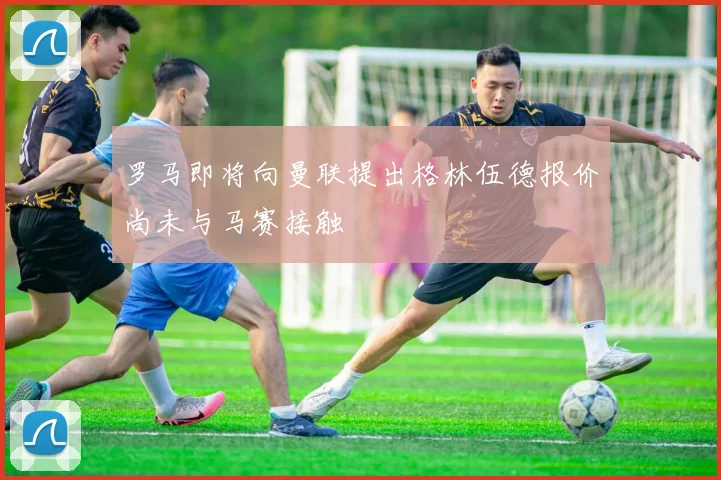 罗马即将向曼联提出格林伍德报价尚未与马赛接触