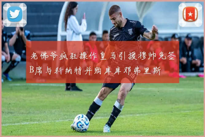 老佛爷疯狂操作皇马引援穆帅免签B席与科纳特并购库库邓弗里斯