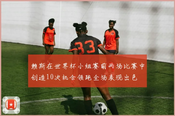 赖斯在世界杯小组赛前两场比赛中创造10次机会领跑全场表现出色