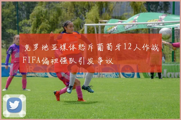 克罗地亚媒体怒斥葡萄牙12人作战FIFA偏袒强队引发争议