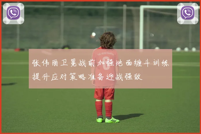 张伟丽卫冕战前加强地面缠斗训练提升应对策略准备迎战强敌