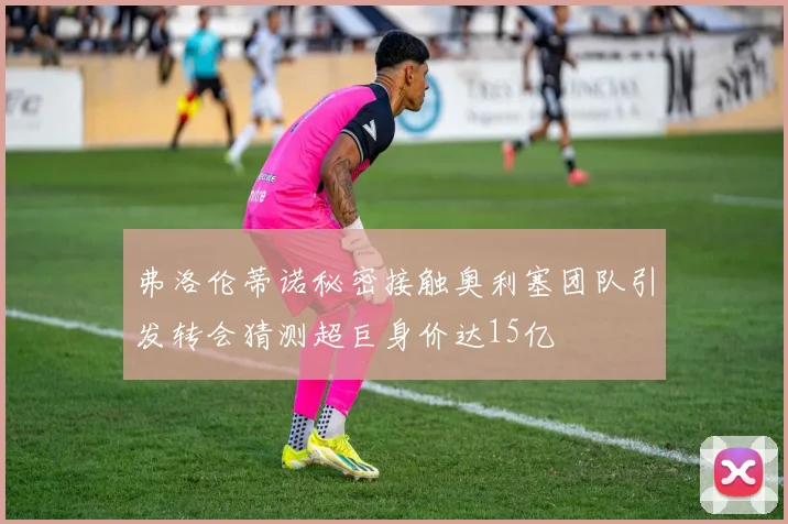 弗洛伦蒂诺秘密接触奥利塞团队引发转会猜测超巨身价达15亿