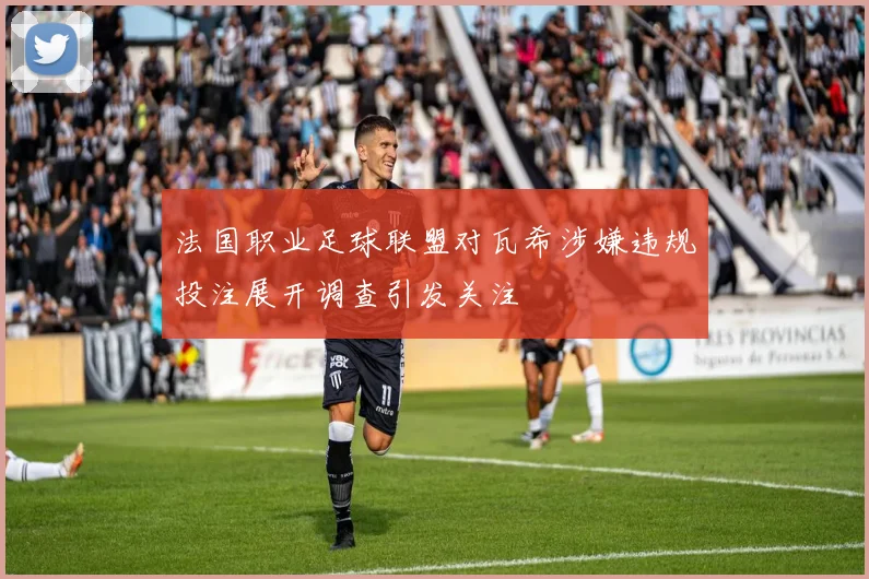 法国职业足球联盟对瓦希涉嫌违规投注展开调查引发关注