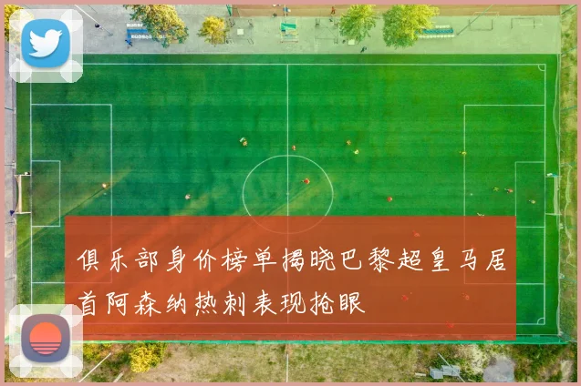俱乐部身价榜单揭晓巴黎超皇马居首阿森纳热刺表现抢眼