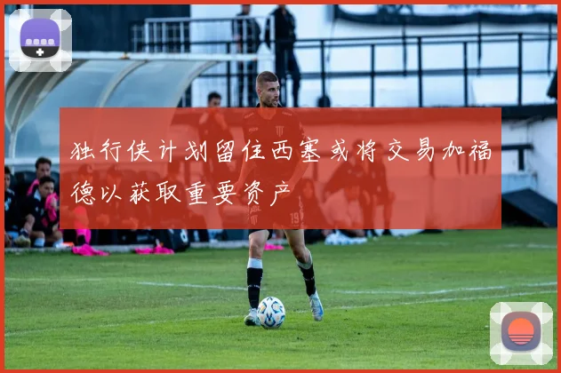 独行侠计划留住西塞或将交易加福德以获取重要资产