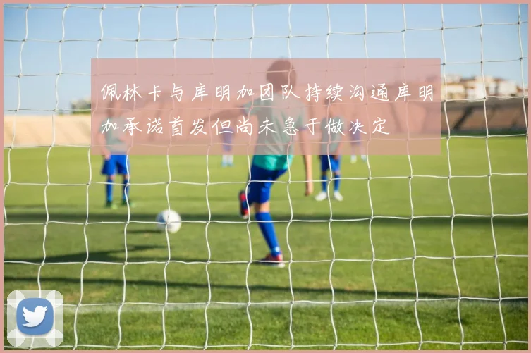 佩林卡与库明加团队持续沟通库明加承诺首发但尚未急于做决定