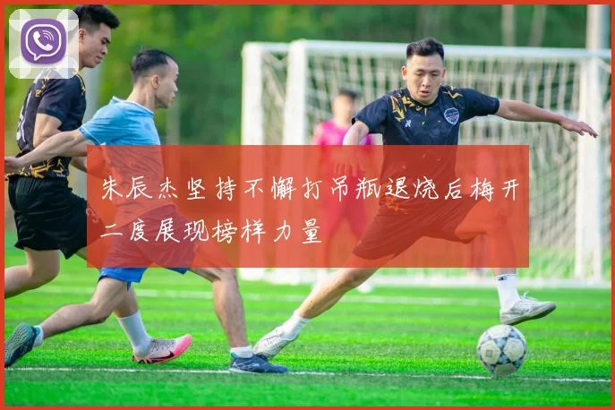 朱辰杰坚持不懈打吊瓶退烧后梅开二度展现榜样力量