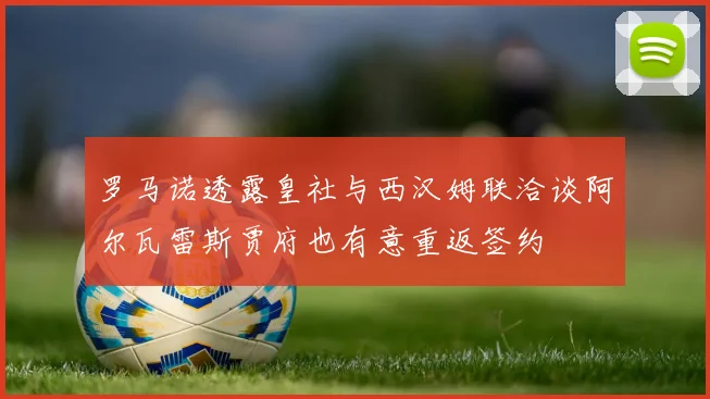 罗马诺透露皇社与西汉姆联洽谈阿尔瓦雷斯贾府也有意重返签约