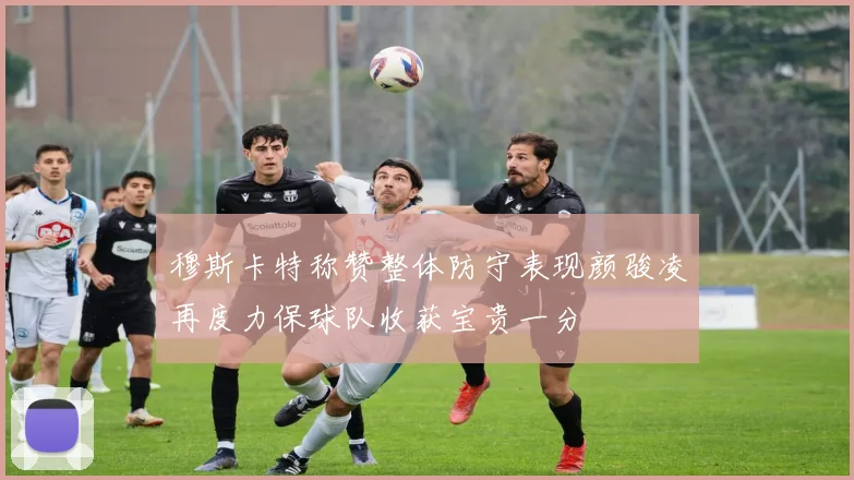 穆斯卡特称赞整体防守表现颜骏凌再度力保球队收获宝贵一分
