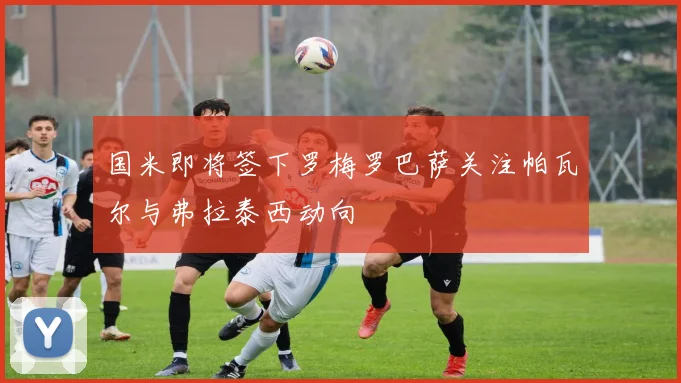 国米即将签下罗梅罗巴萨关注帕瓦尔与弗拉泰西动向